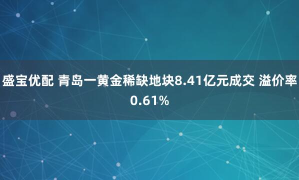 盛宝优配 青岛一黄金稀缺地块8.41亿元成交 溢价率0.61%
