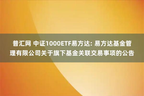 普汇网 中证1000ETF易方达: 易方达基金管理有限公司关于旗下基金关联交易事项的公告
