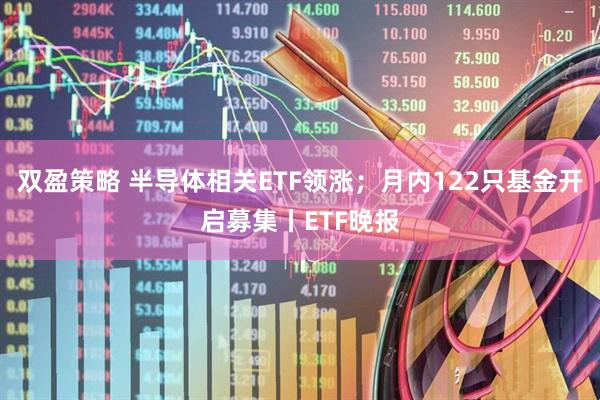 双盈策略 半导体相关ETF领涨；月内122只基金开启募集丨ETF晚报