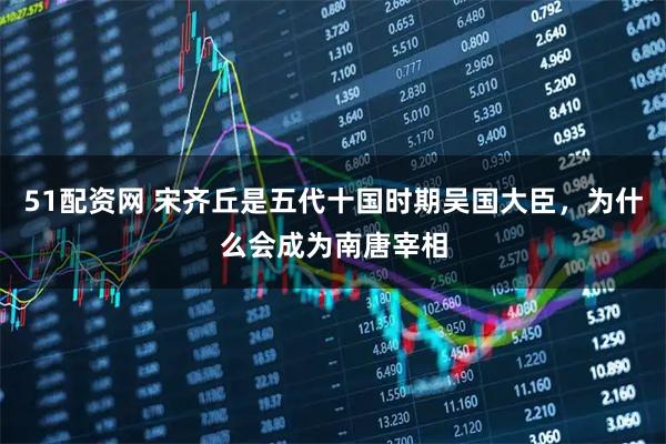 51配资网 宋齐丘是五代十国时期吴国大臣，为什么会成为南唐宰相
