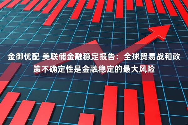 金御优配 美联储金融稳定报告：全球贸易战和政策不确定性是金融稳定的最大风险