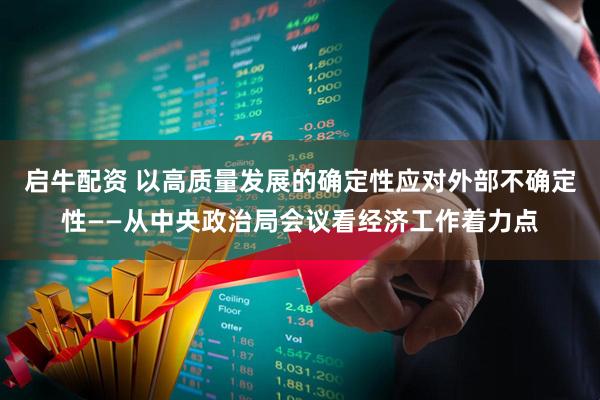 启牛配资 以高质量发展的确定性应对外部不确定性——从中央政治局会议看经济工作着力点