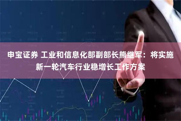 申宝证券 工业和信息化部副部长熊继军：将实施新一轮汽车行业稳增长工作方案