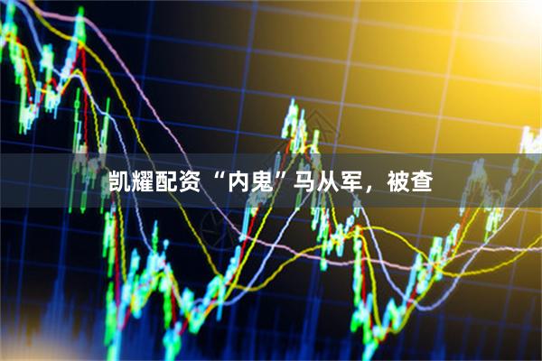 凯耀配资 “内鬼”马从军，被查