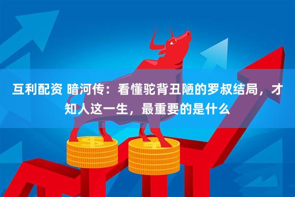 互利配资 暗河传：看懂驼背丑陋的罗叔结局，才知人这一生，最重要的是什么