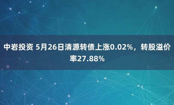 中岩投资 5月26日清源转债上涨0.02%，转股溢价率27.88%