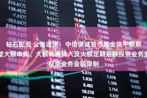 钻石配资 公告速递：中信保诚货币基金端午假期前后调整大额申购、大额转换转入及大额定期定额投资业务金额限制