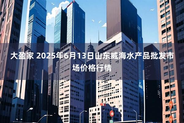 大盈家 2025年6月13日山东威海水产品批发市场价格行情