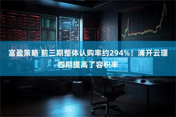 富盈策略 前三期整体认购率约294%！浦开云璟四期提高了容积率