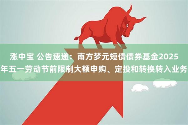 涨中宝 公告速递：南方梦元短债债券基金2025年五一劳动节前限制大额申购、定投和转换转入业务