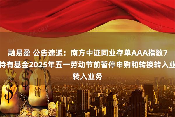 融易盈 公告速递：南方中证同业存单AAA指数7天持有基金2025年五一劳动节前暂停申购和转换转入业务