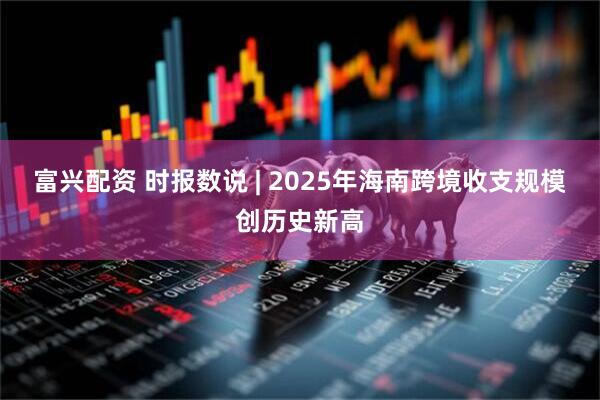 富兴配资 时报数说 | 2025年海南跨境收支规模创历史新高