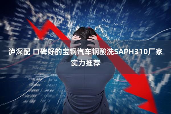 泸深配 口碑好的宝钢汽车钢酸洗SAPH310厂家实力推荐