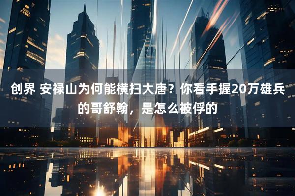 创界 安禄山为何能横扫大唐？你看手握20万雄兵的哥舒翰，是怎么被俘的