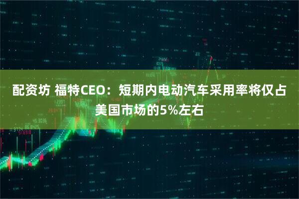 配资坊 福特CEO：短期内电动汽车采用率将仅占美国市场的5%左右