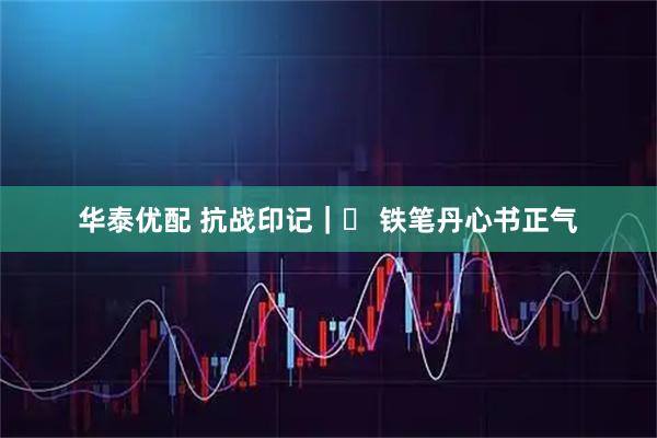 华泰优配 抗战印记｜⑭ 铁笔丹心书正气
