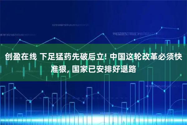 创盈在线 下足猛药先破后立! 中国这轮改革必须快准狠, 国家已安排好退路