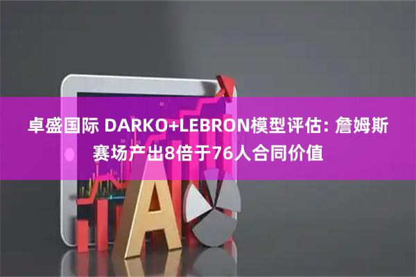 卓盛国际 DARKO+LEBRON模型评估: 詹姆斯赛场产出8倍于76人合同价值