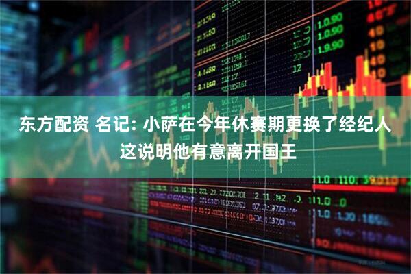 东方配资 名记: 小萨在今年休赛期更换了经纪人 这说明他有意离开国王